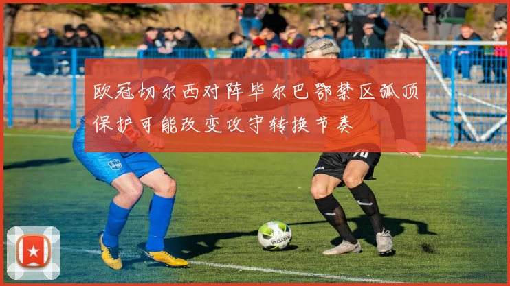 欧冠切尔西对阵毕尔巴鄂禁区弧顶保护可能改变攻守转换节奏