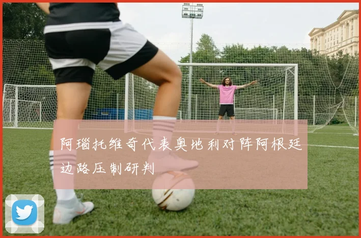 阿瑙托维奇代表奥地利对阵阿根廷边路压制研判