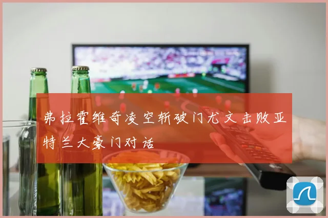弗拉霍维奇凌空斩破门尤文击败亚特兰大豪门对话