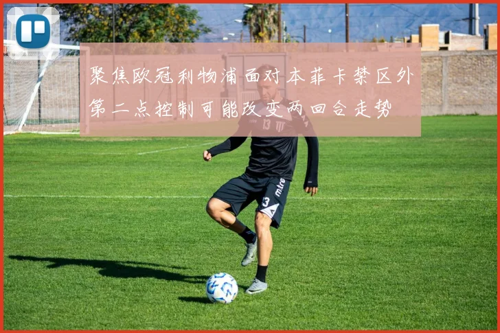 聚焦欧冠利物浦面对本菲卡禁区外第二点控制可能改变两回合走势