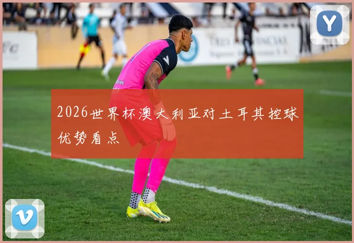 2026世界杯澳大利亚对土耳其控球优势看点