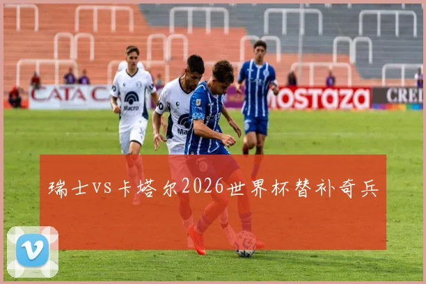 瑞士vs卡塔尔2026世界杯替补奇兵