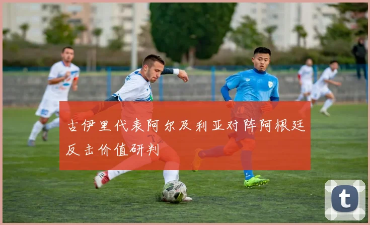 古伊里代表阿尔及利亚对阵阿根廷反击价值研判